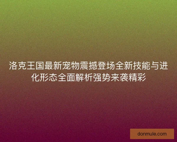 洛克王国最新宠物震撼登场全新技能与进化形态全面解析强势来袭精彩