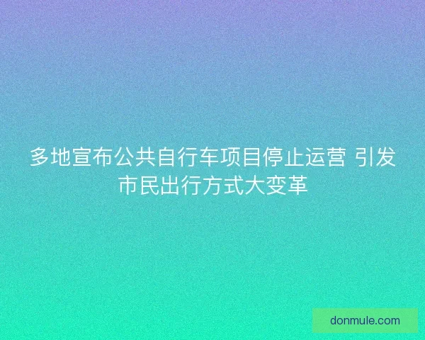 多地宣布公共自行车项目停止运营 引发市民出行方式大变革