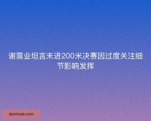 谢震业坦言未进200米决赛因过度关注细节影响发挥