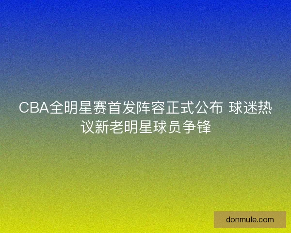 CBA全明星赛首发阵容正式公布 球迷热议新老明星球员争锋