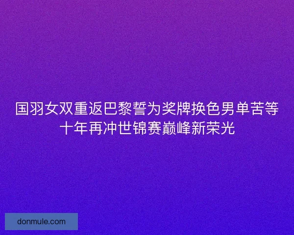 国羽女双重返巴黎誓为奖牌换色男单苦等十年再冲世锦赛巅峰新荣光