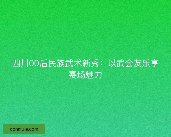 四川00后民族武术新秀:以武会友乐享赛场魅力 四川00后民族武术新秀:以武会友乐享赛场魅力