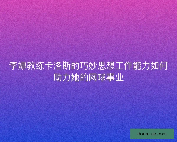 李娜教练卡洛斯的巧妙思想工作能力如何助力她的网球事业