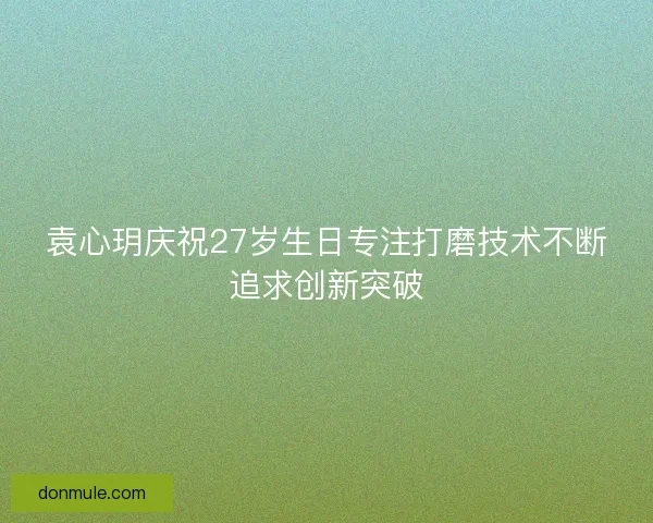 袁心玥庆祝27岁生日专注打磨技术不断追求创新突破