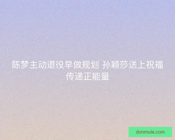 陈梦主动退役早做规划 孙颖莎送上祝福传递正能量