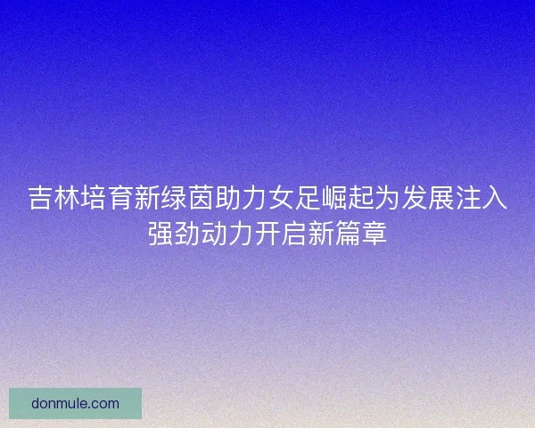 吉林培育新绿茵助力女足崛起为发展注入强劲动力开启新篇章