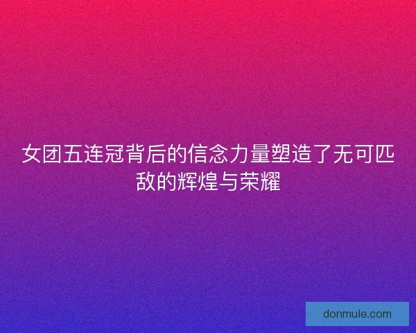 女团五连冠背后的信念力量塑造了无可匹敌的辉煌与荣耀 女团五连冠背后的信念力量塑造了无可匹敌的辉煌与荣耀