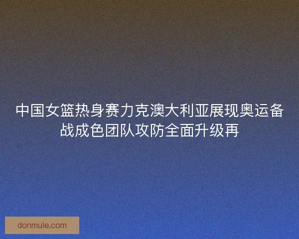 中国女篮热身赛力克澳大利亚展现奥运备战成色团队攻防全面升级再 中国女篮热身赛力克澳大利亚展现奥运备战成色团队攻防全面升级再