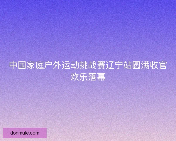 中国家庭户外运动挑战赛辽宁站圆满收官欢乐落幕