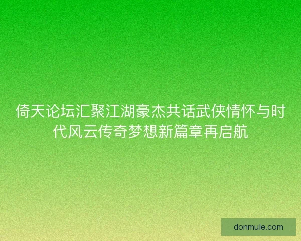 倚天论坛汇聚江湖豪杰共话武侠情怀与时代风云传奇梦想新篇章再启航