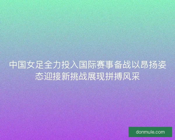 中国女足全力投入国际赛事备战以昂扬姿态迎接新挑战展现拼搏风采