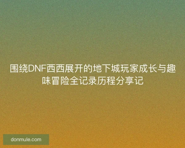 围绕DNF西西展开的地下城玩家成长与趣味冒险全记录历程分享记
