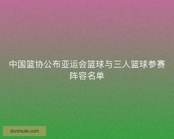 中国篮协公布亚运会篮球与三人篮球参赛阵容名单