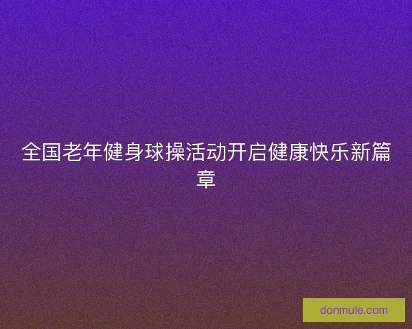 全国老年健身球操活动开启健康快乐新篇章