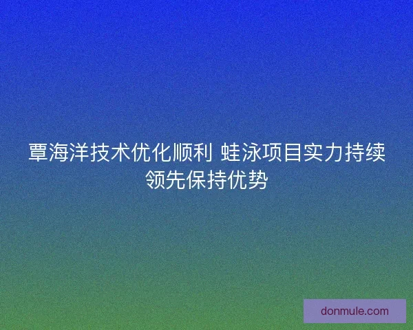 覃海洋技术优化顺利 蛙泳项目实力持续领先保持优势 覃海洋技术优化顺利 蛙泳项目实力持续领先保持优势