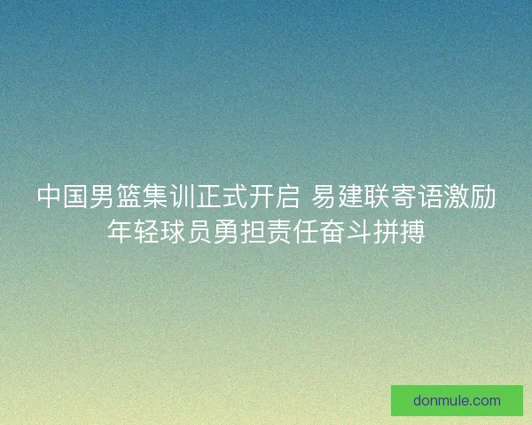 中国男篮集训正式开启 易建联寄语激励年轻球员勇担责任奋斗拼搏 中国男篮集训正式开启 易建联寄语激励年轻球员勇担责任奋斗拼搏